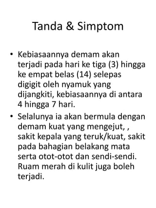 Tanda & Simptom
• Kebiasaannya demam akan
terjadi pada hari ke tiga (3) hingga
ke empat belas (14) selepas
digigit oleh nyamuk yang
dijangkiti, kebiasaannya di antara
4 hingga 7 hari.
• Selalunya ia akan bermula dengan
demam kuat yang mengejut, ,
sakit kepala yang teruk/kuat, sakit
pada bahagian belakang mata
serta otot-otot dan sendi-sendi.
Ruam merah di kulit juga boleh
terjadi.
 