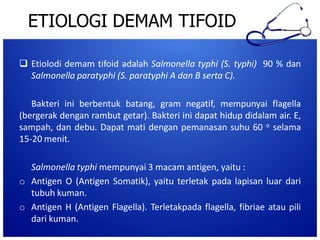 ETIOLOGI DEMAM TIFOID
 Etiolodi demam tifoid adalah Salmonella typhi (S. typhi) 90 % dan
Salmonella paratyphi (S. paratyphi A dan B serta C).
Bakteri ini berbentuk batang, gram negatif, mempunyai flagella
(bergerak dengan rambut getar). Bakteri ini dapat hidup didalam air. E,
sampah, dan debu. Dapat mati dengan pemanasan suhu 60 o selama
15-20 menit.

Salmonella typhi mempunyai 3 macam antigen, yaitu :
o Antigen O (Antigen Somatik), yaitu terletak pada lapisan luar dari
tubuh kuman.
o Antigen H (Antigen Flagella). Terletakpada flagella, fibriae atau pili
dari kuman.

 