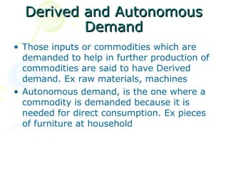 Derived and Autonomous
          Demand
• Those inputs or commodities which are
  demanded to help in further production of
  commodities are said to have Derived
  demand. Ex raw materials, machines
• Autonomous demand, is the one where a
  commodity is demanded because it is
  needed for direct consumption. Ex pieces
  of furniture at household
 