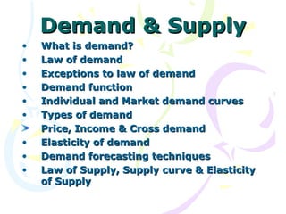 Demand & Supply
•   What is demand?
•   Law of demand
•   Exceptions to law of demand
•   Demand function
•   Individual and Market demand curves
•   Types of demand
    Price, Income & Cross demand
•   Elasticity of demand
•   Demand forecasting techniques
•   Law of Supply, Supply curve & Elasticity
    of Supply
 