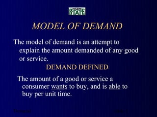 MODEL OF DEMAND
The model of demand is an attempt to
 explain the amount demanded of any good
 or service.
           DEMAND DEFINED
 The amount of a good or service a
  consumer wants to buy, and is able to
  buy per unit time.

Demand                            slide 1
 
