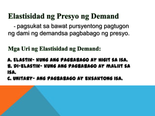 - pagsukat sa bawat pursyentong pagtugon

ng dami ng demandsa pagbabago ng presyo.

a. Elastik- kung ang pagbabago ay higit sa isa.
b. Di-elastik- kung ang pagbabago ay maliit sa
isa.
c. Unitary- ang pagbabago ay eksaktong isa.

 