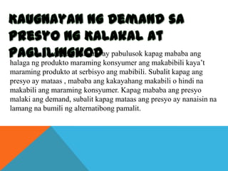 Ang kurba ng demand ay pabulusok kapag mababa ang
halaga ng produkto maraming konsyumer ang makabibili kaya’t
maraming produkto at serbisyo ang mabibili. Subalit kapag ang
presyo ay mataas , mababa ang kakayahang makabili o hindi na
makabili ang maraming konsyumer. Kapag mababa ang presyo
malaki ang demand, subalit kapag mataas ang presyo ay nanaisin na
lamang na bumili ng alternatibong pamalit.

 