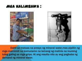 Dahil sa mataas na presyo ng mineral water,mas pipiliin ng
mga mamimili na komunsmo na lamang ng malinis na inuming
tubig galing sa mga gripo. At ang resulta nito ay ang pagbaba ng
demand ng mineral water.

 