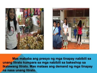 Mas mababa ang presyo ng mga tinapay nabibili sa
unang litrato kumpara sa mga nabibili sa bakeshop sa
ikalawang litrato. Mas mataas ang demand ng mga tinapay
na nasa unang litrato.

 