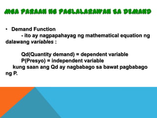 • Demand Function
- ito ay nagpapahayag ng mathematical equation ng
dalawang variables :
Qd(Quantity demand) = dependent variable
P(Presyo) = independent variable
kung saan ang Qd ay nagbabago sa bawat pagbabago
ng P.

 
