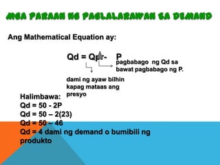 Ang Mathematical Equation ay:

Qd = Qpr-

P
pagbabago

ng Qd sa
bawat pagbabago ng P.

dami ng ayaw bilhin
kapag mataas ang
Halimbawa: presyo

Qd = 50 - 2P
Qd = 50 – 2(23)
Qd = 50 – 46
Qd = 4 dami ng demand o bumibili ng
produkto

 