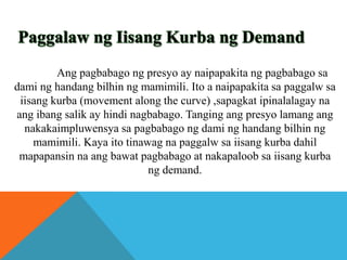 Ang pagbabago ng presyo ay naipapakita ng pagbabago sa
dami ng handang bilhin ng mamimili. Ito a naipapakita sa paggalw sa
iisang kurba (movement along the curve) ,sapagkat ipinalalagay na
ang ibang salik ay hindi nagbabago. Tanging ang presyo lamang ang
nakakaimpluwensya sa pagbabago ng dami ng handang bilhin ng
mamimili. Kaya ito tinawag na paggalw sa iisang kurba dahil
mapapansin na ang bawat pagbabago at nakapaloob sa iisang kurba
ng demand.

 