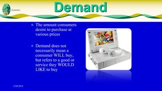 Demand




2/28/2014

The amount consumers
desire to purchase at
various prices
Demand does not
necessarily mean a
consumer WILL buy,
but refers to a good or
service they WOULD
LIKE to buy

 