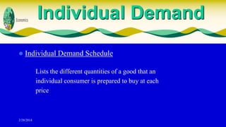 Individual Demand


Individual Demand Schedule
Lists the different quantities of a good that an
individual consumer is prepared to buy at each
price

2/28/2014

 