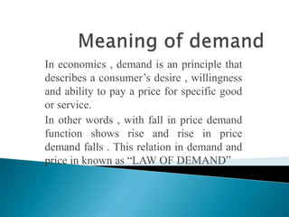 In economics , demand is an principle that 
describes a consumer’s desire , willingness 
and ability to pay a price for specific good 
or service. 
In other words , with fall in price demand 
function shows rise and rise in price 
demand falls . This relation in demand and 
price in known as “LAW OF DEMAND” 
 