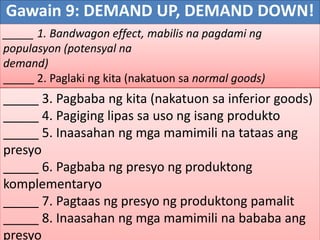 Gawain 9: DEMAND UP, DEMAND DOWN!
_____ 1. Bandwagon effect, mabilis na pagdami ng
populasyon (potensyal na
demand)
_____ 2. Paglaki ng kita (nakatuon sa normal goods)
_____ 3. Pagbaba ng kita (nakatuon sa inferior goods)
_____ 4. Pagiging lipas sa uso ng isang produkto
_____ 5. Inaasahan ng mga mamimili na tataas ang
presyo
_____ 6. Pagbaba ng presyo ng produktong
komplementaryo
_____ 7. Pagtaas ng presyo ng produktong pamalit
_____ 8. Inaasahan ng mga mamimili na bababa ang
presyo
 