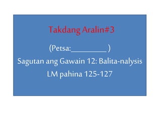 TakdangAralin#3
(Petsa:__________ )
Sagutan ang Gawain 12: Balita-nalysis
LM pahina 125-127
 