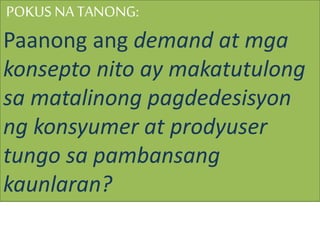 POKUS NATANONG:
Paanong ang demand at mga
konsepto nito ay makatutulong
sa matalinong pagdedesisyon
ng konsyumer at prodyuser
tungo sa pambansang
kaunlaran?
 