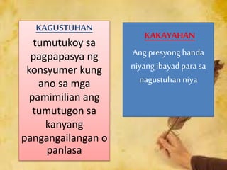 KAGUSTUHAN
tumutukoy sa
pagpapasya ng
konsyumer kung
ano sa mga
pamimilian ang
tumutugon sa
kanyang
pangangailangan o
panlasa
KAKAYAHAN
Ang presyong handa
niyang ibayadpara sa
nagustuhanniya
 