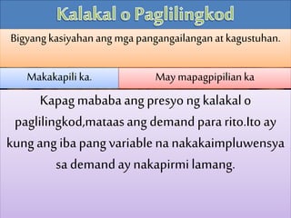 Bigyangkasiyahanang mga pangangailanganatkagustuhan.
Makakapili ka. May mapagpipilianka
Kapagmababaang presyongkalakalo
paglilingkod,mataasang demand pararito.Itoay
kung ang ibapangvariablenanakakaimpluwensya
sa demandaynakapirmilamang.
 