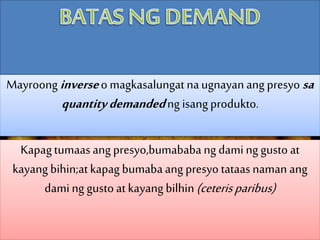 Mayroong inverseo magkasalungat naugnayan ang presyo sa
quantitydemandedng isangprodukto.
Kapagtumaas ang presyo,bumababang dami ng gusto at
kayang bihin;atkapag bumabaang presyo tataasnaman ang
daming gusto atkayang bilhin(ceterisparibus)
 
