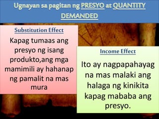 Substitution Effect
Kapag tumaas ang
presyo ng isang
produkto,ang mga
mamimili ay hahanap
ng pamalit na mas
mura
IncomeEffect
Ito ay nagpapahayag
na mas malaki ang
halaga ng kinikita
kapag mababa ang
presyo.
 