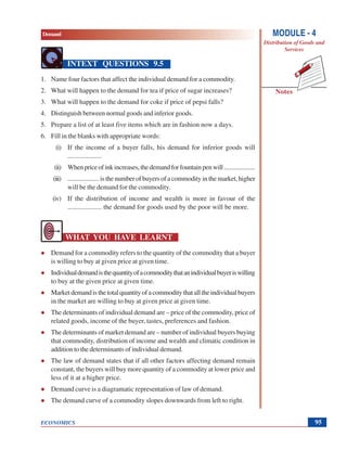 Demand
ECONOMICS
Notes
MODULE - 4
Distribution of Goods and
Services
95
INTEXT QUESTIONS 9.5
1. Name four factors that affect the individual demand for a commodity.
2. What will happen to the demand for tea if price of sugar increases?
3. What will happen to the demand for coke if price of pepsi falls?
4. Distinguish between normal goods and inferior goods.
5. Prepare a list of at least five items which are in fashion now a days.
6. Fill in the blanks with appropriate words:
(i) If the income of a buyer falls, his demand for inferior goods will
....................
(ii) Whenpriceofinkincreases,thedemandforfountainpenwill....................
(iii) ....................isthenumberofbuyersofacommodityinthemarket,higher
will be the demand for the commodity.
(iv) If the distribution of income and wealth is more in favour of the
.................... the demand for goods used by the poor will be more.
WHAT YOU HAVE LEARNT
Demand for a commodity refers to the quantity of the commodity that a buyer
is willing to buy at given price at given time.
Individualdemandisthequantityofacommoditythatanindividualbuyeriswilling
to buy at the given price at given time.
Marketdemandisthetotalquantityofacommoditythatalltheindividualbuyers
in the market are willing to buy at given price at given time.
The determinants of individual demand are – price of the commodity, price of
related goods, income of the buyer, tastes, preferences and fashion.
The determinants of market demand are – number of individual buyers buying
that commodity, distribution of income and wealth and climatic condition in
addition to the determinants of individual demand.
The law of demand states that if all other factors affecting demand remain
constant, the buyers will buy more quantity of a commodity at lower price and
less of it at a higher price.
Demand curve is a diagramatic representation of law of demand.
The demand curve of a commodity slopes downwards from left to right.
 