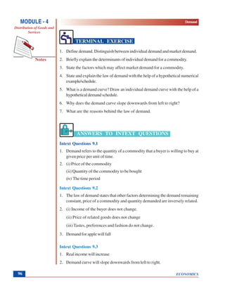 ECONOMICS
MODULE - 4 Demand
Distribution of Goods and
Services
Notes
96
TERMINAL EXERCISE
1. Define demand. Distinguish between individual demand and market demand.
2. Briefly explain the determinants of individual demand for a commodity.
3. State the factors which may affect market demand for a commodity.
4. State and explain the law of demand with the help of a hypothetical numerical
example/schedule.
5. What is a demand curve? Draw an individual demand curve with the help of a
hypothetical demand schedule.
6. Why does the demand curve slope downwards from left to right?
7. What are the reasons behind the law of demand.
ANSWERS TO INTEXT QUESTIONS
Intext Questions 9.1
1. Demand refers to the quantity of a commodity that a buyer is willing to buy at
given price per unit of time.
2. (i) Price of the commodity
(ii) Quantity of the commodity to be bought
(iv) The time period
Intext Questions 9.2
1. The law of demand states that other factors determining the demand remaining
constant, price of a commodity and quantity demanded are inversely related.
2. (i) Income of the buyer does not change.
(ii) Price of related goods does not change
(iii) Tastes, preferences and fashion do not change.
3. Demand for apple will fall
Intext Questions 9.3
1. Real income will increase
2. Demand curve will slope downwards from left to right.
 