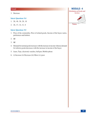 Demand
ECONOMICS
Notes
MODULE - 4
Distribution of Goods and
Services
97
3. Decrease
Intext Questions 9.4
1. 58, 48, 38, 28, 18
2. 26, 17, 14, 11, 8
Intext Questions 9.5
1. Price of the commodity, Price of related goods, Income of the buyer, tastes,
preferences and fashion.
2. fall
3. fall
4. Demandfornormalgoodsincreaseswiththeincreaseinincomewhereasdemand
for inferior goods decreases with the increase in income of the buyer.
5. Jeans, Tops, electronic watches, ball pen, Mobile phone
6. (i) Increase (ii) Decrease (iii) More (iv) poor
 
