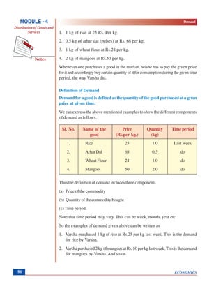 ECONOMICS
MODULE - 4 Demand
Distribution of Goods and
Services
Notes
86
1. 1 kg of rice at 25 Rs. Per kg.
2. 0.5 kg of arhar dal (pulses) at Rs. 68 per kg.
3. 1 kg of wheat flour at Rs.24 per kg.
4. 2 kg of mangoes at Rs.50 per kg.
Whenever one purchases a good in the market, he/she has to pay the given price
foritandaccordinglybuycertainquantityofitforconsumptionduringthegiventime
period, the way Varsha did.
Definition of Demand
Demand for a good is defined as the quantity of the good purchased at a given
price at given time.
We can express the above mentioned examples to show the different components
of demand as follows.
Sl. No. Name of the Price Quantity Time period
good (Rs.per kg.) (kg)
1. Rice 25 1.0 Last week
2. Arhar Dal 68 0.5 do
3. Wheat Flour 24 1.0 do
4. Mangoes 50 2.0 do
Thus the definition of demand includes three components
(a) Price of the commodity
(b) Quantity of the commodity bought
(c) Time period.
Note that time period may vary. This can be week, month, year etc.
So the examples of demand given above can be written as
1. Varsha purchased 1 kg of rice at Rs.25 per kg last week. This is the demand
for rice by Varsha.
2. Varshapurchased2kgofmangoesatRs.50perkglastweek.Thisisthedemand
for mangoes by Varsha. And so on.
 