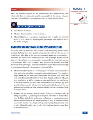 Demand
ECONOMICS
Notes
MODULE - 4
Distribution of Goods and
Services
91
Thus, the demand schedule and the demand curve both represent the same
relationship between price and quantity demanded but the demand schedule
represents it in a tabular form and demand curve in a diagrammatic form.
INTEXT QUESTIONS 9.2
1. State the law of demand.
2. What are the assumptions of law of demand.
3. What will happen to your demand for apples if price of apples rises from Rs
80 per kg to Rs 100 per kg, assuming that your income, taste and preferences
etc. do not change?
9.7 SHAPE OF INDIVIDUAL DEMAND CURVE
According to the law of demand, when all other factors determining demand remain
constant, the buyer buys more quantity of a commodity at lower price and less of
it at a higher price. Due to this inverse relationship between price and quantity
demanded, the demand curve slopes downwards from left to right. But the question
arises why does a buyer buys more quantity of commodity at a lower price and less
of it at a higher price? Put it in another way, why does the demand curve slope
downwardsfromlefttoright?Themostimportantreasonsfortheinverserelationship
between price and quantity demanded are explained below.
1. When more and more units of a commodity are consumed, satisfaction derived
from successive units of the commodity goes on diminishing. For example, a
hungrypersongetsmaximumsatisfactionfromthefirstchapatti,lessersatisfaction
from second chapatti and still lesser from third chapatti, and so on. If he gets
more satisfaction, he will be ready to pay more and if he gets less satisfaction,
he will be ready to pay less price for it. It means he will be willing to buy more
quantity of a commodity at lower price and less of it at higher price. The law
ofdemandalsoprovidesthesameinformationwhichwillleadtodownwardslope
of demand curve.
2. Suppose, you buy mangoes from the market. If the price of mangoes is Rs 40
per kg and you buy 2 kgs of mangoes at this price. If the price of mangoes falls
from Rs 40 per kg to Rs 20 per kg, your real income or purchasing power is
doubled and you can now buy double quantity i.e. 4 kg of mangoes with the
same money income. Thus a buyer can buy more quantity of a commodity when
its price falls and less of it when its price rises leading to the downward slope
of the demand curve.
 