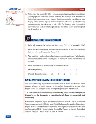 ECONOMICS
MODULE - 4 Demand
Distribution of Goods and
Services
Notes
92
3. Whenpriceofacommodityfalls,itbecomesrelativelycheaperthanitssubstitutes
(althoughpriceofsubstitutesremainsthesame).Forexample,ifthepriceofcoke
falls, it becomes comparatively cheaper than its substitute i.e. pepsi. People start
buyingcokeinplaceofpepsi.(alternativelypepsiissubstitutedbycoke),leading
to more demand for coke when its price falls. On the other hand, demand for
the commodity will fall when its price rises. It will lead to downward slope of
the demand curve.
INTEXT QUESTIONS 9.3
1. What will happen to the real income of the buyer if price of a commodity falls?
2. Whatwillbetheshapeofthedemandcurvewhenthereisaninverserelationship
between price and its quantity demanded?
3. You are thirsty and you have already taken one glass of water. Whether the
satisfaction derived from second glass of water you drink, will increase or
decrease?
4. Draw demand curve with the help of data given below:
Price (Rs per unit) 1 2 3 4 5
Quantity demanded (units) 20 16 12 8 4
9.8 MARKET DEMAND FOR A GOOD
Varsha is not the only buyer of mangoes in the market. There may be some other
persons who may demand mangoes in the market. Suppose there are two other
buyers Vibha and Somya who are willing to buy mangoes in the market.
The total quantity of a commodity demanded by all the individual buyers in
the market at the given price at given time is called market demand of that
commodity.
Let there are only three buyers buying mangoes in the market – Varsha, Vibha and
Somya,marketdemandwillbethesumofindividualdemandschedulesofthesethree
buyers. Now if we add another two columns showing respective demand of Vibha
and Somya in table 9.1 along with the demand by Varsha, we can get the market
demand schedule. This is shown in table 9.2 below.
 