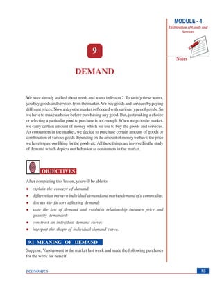 Demand
ECONOMICS
Notes
MODULE - 4
Distribution of Goods and
Services
85
9
DEMAND
We have already studied about needs and wants in lesson 2.To satisfy these wants,
you buy goods and services from the market.We buy goods and services by paying
different prices. Now a days the market is flooded with various types of goods. So
we have to make a choice before purchasing any good. But, just making a choice
or selecting a particular good to purchase is not enough. When we go to the market,
we carry certain amount of money which we use to buy the goods and services.
As consumers in the market, we decide to purchase certain amount of goods or
combinationofvariousgoodsdependingontheamountofmoneywehave,theprice
we have to pay, our liking for the goods etc.All these things are involved in the study
of demand which depicts our behavior as consumers in the market.
OBJECTIVES
After completing this lesson, you will be able to:
explain the concept of demand;
differentiate between individual demand and market demand of a commodity;
discuss the factors affecting demand;
state the law of demand and establish relationship between price and
quantity demanded;
construct an individual demand curve;
interpret the shape of individual demand curve.
9.1 MEANING OF DEMAND
Suppose, Varsha went to the market last week and made the following purchases
for the week for herself.
 