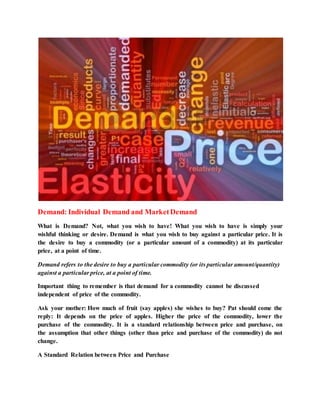 Demand: Individual Demand and MarketDemand
What is Demand? Not, what you wish to have! What you wish to have is simply your
wishful thinking or desire. Demand is what you wish to buy against a particular price. It is
the desire to buy a commodity (or a particular amount of a commodity) at its particular
price, at a point of time.
Demand refers to the desire to buy a particular commodity (or its particular amount/quantity)
against a particular price, at a point of time.
Important thing to remember is that demand for a commodity cannot be discussed
independent of price of the commodity.
Ask your mother: How much of fruit (say apples) she wishes to buy? Pat should come the
reply: It depends on the price of apples. Higher the price of the commodity, lower the
purchase of the commodity. It is a standard relationship between price and purchase, on
the assumption that other things (other than price and purchase of the commodity) do not
change.
A Standard Relation between Price and Purchase
 