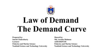 Law of Demand
The Demand Curve
Prepared by:
Smriti Chakrobarty
Lecturer
Fisheries and Marine Science
Noakhali Science and Technology University
Shared by:
Md. Asrafur Rahman
ASH1402072M
Fisheries and Marine Science
Noakhali Science and Technology University
 