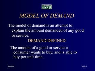 Demand slide 1
MODEL OF DEMAND
The model of demand is an attempt to
explain the amount demanded of any good
or service.
DEMAND DEFINED
The amount of a good or service a
consumer wants to buy, and is able to
buy per unit time.
 