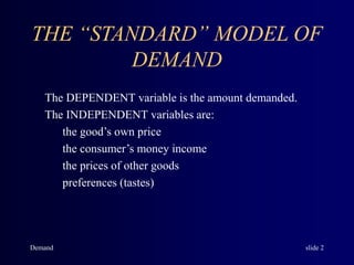 Demand slide 2
THE “STANDARD” MODEL OF
DEMAND
The DEPENDENT variable is the amount demanded.
The INDEPENDENT variables are:
the good’s own price
the consumer’s money income
the prices of other goods
preferences (tastes)
 