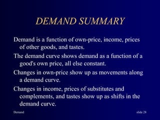 Demand slide 28
DEMAND SUMMARY
Demand is a function of own-price, income, prices
of other goods, and tastes.
The demand curve shows demand as a function of a
good's own price, all else constant.
Changes in own-price show up as movements along
a demand curve.
Changes in income, prices of substitutes and
complements, and tastes show up as shifts in the
demand curve.
 