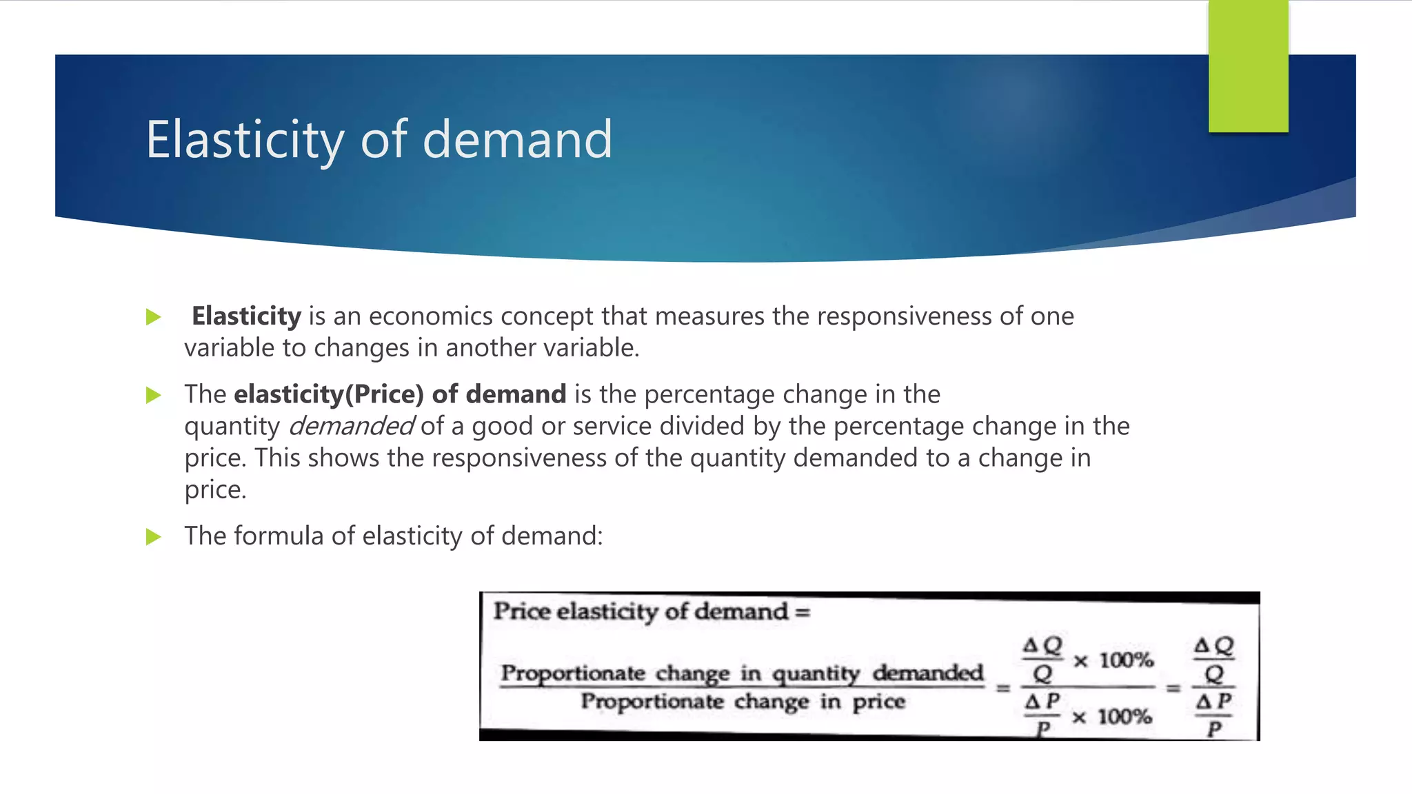 Elasticity of demand
 Elasticity is an economics concept that measures the responsiveness of one
variable to changes in another variable.
 The elasticity(Price) of demand is the percentage change in the
quantity demanded of a good or service divided by the percentage change in the
price. This shows the responsiveness of the quantity demanded to a change in
price.
 The formula of elasticity of demand:
 