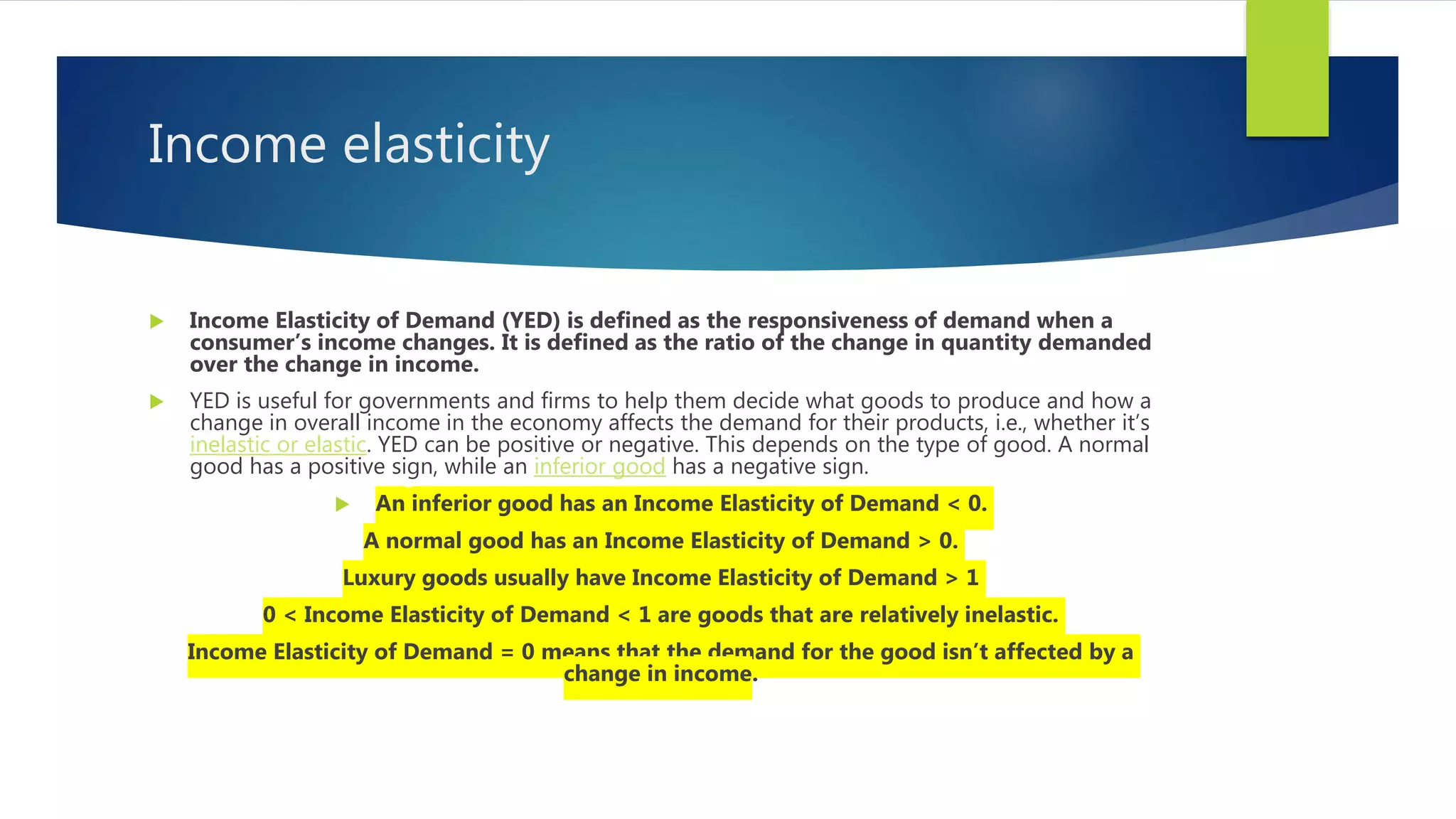 Income elasticity
 Income Elasticity of Demand (YED) is defined as the responsiveness of demand when a
consumer’s income changes. It is defined as the ratio of the change in quantity demanded
over the change in income.
 YED is useful for governments and firms to help them decide what goods to produce and how a
change in overall income in the economy affects the demand for their products, i.e., whether it’s
inelastic or elastic. YED can be positive or negative. This depends on the type of good. A normal
good has a positive sign, while an inferior good has a negative sign.
 An inferior good has an Income Elasticity of Demand < 0.
A normal good has an Income Elasticity of Demand > 0.
Luxury goods usually have Income Elasticity of Demand > 1
0 < Income Elasticity of Demand < 1 are goods that are relatively inelastic.
Income Elasticity of Demand = 0 means that the demand for the good isn’t affected by a
change in income.
 
