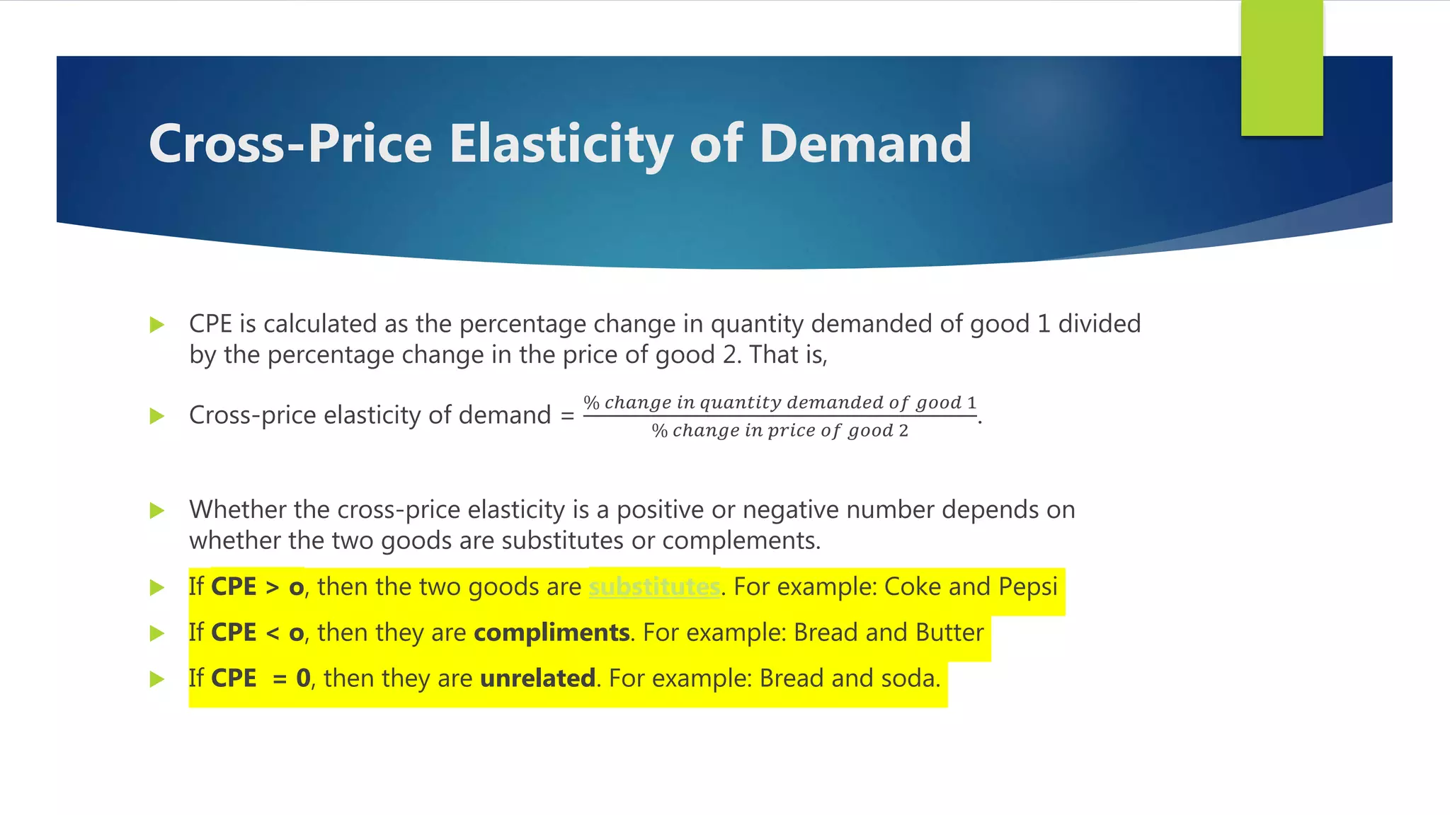 Cross-Price Elasticity of Demand
 CPE is calculated as the percentage change in quantity demanded of good 1 divided
by the percentage change in the price of good 2. That is,
 Cross-price elasticity of demand =
% 𝑐ℎ𝑎𝑛𝑔𝑒 𝑖𝑛 𝑞𝑢𝑎𝑛𝑡𝑖𝑡𝑦 𝑑𝑒𝑚𝑎𝑛𝑑𝑒𝑑 𝑜𝑓 𝑔𝑜𝑜𝑑 1
% 𝑐ℎ𝑎𝑛𝑔𝑒 𝑖𝑛 𝑝𝑟𝑖𝑐𝑒 𝑜𝑓 𝑔𝑜𝑜𝑑 2
.
 Whether the cross-price elasticity is a positive or negative number depends on
whether the two goods are substitutes or complements.
 If CPE > o, then the two goods are substitutes. For example: Coke and Pepsi
 If CPE < o, then they are compliments. For example: Bread and Butter
 If CPE = 0, then they are unrelated. For example: Bread and soda.
 