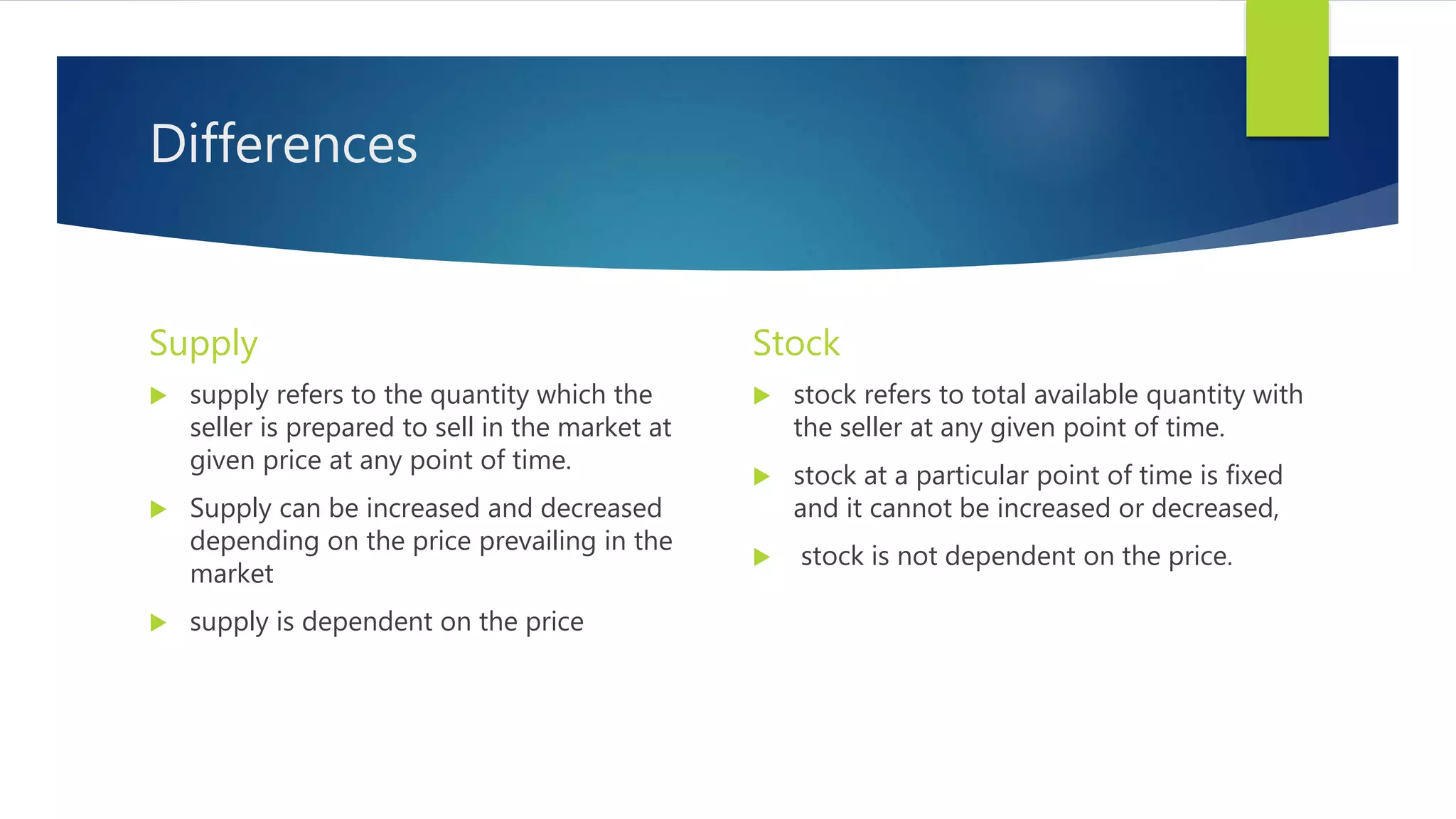 Differences
Supply
 supply refers to the quantity which the
seller is prepared to sell in the market at
given price at any point of time.
 Supply can be increased and decreased
depending on the price prevailing in the
market
 supply is dependent on the price
Stock
 stock refers to total available quantity with
the seller at any given point of time.
 stock at a particular point of time is fixed
and it cannot be increased or decreased,
 stock is not dependent on the price.
 