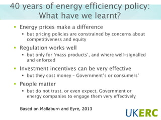40 years of energy efficiency policy:
What have we learnt?
 Energy prices make a difference
 but pricing policies are constrained by concerns about
competitiveness and equity

 Regulation works well
 but only for ‘mass products’, and where well-signalled
and enforced

 Investment incentives can be very effective
 but they cost money – Government’s or consumers’

 People matter
 but do not trust, or even expect, Government or
energy companies to engage them very effectively
Based on Mallaburn and Eyre, 2013

 