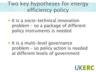 Two key hypotheses for energy
efficiency policy
 It is a socio-technical innovation
problem – so a package of different
policy instruments is needed
 It is a multi-level governance
problem – so policy action is needed
at different levels of government

 