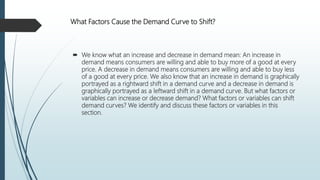 What Factors Cause the Demand Curve to Shift?
 We know what an increase and decrease in demand mean: An increase in
demand means consumers are willing and able to buy more of a good at every
price. A decrease in demand means consumers are willing and able to buy less
of a good at every price. We also know that an increase in demand is graphically
portrayed as a rightward shift in a demand curve and a decrease in demand is
graphically portrayed as a leftward shift in a demand curve. But what factors or
variables can increase or decrease demand? What factors or variables can shift
demand curves? We identify and discuss these factors or variables in this
section.
 