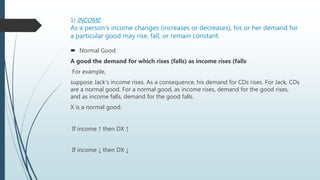 1) INCOME:
As a person’s income changes (increases or decreases), his or her demand for
a particular good may rise, fall, or remain constant.
 Normal Good:
A good the demand for which rises (falls) as income rises (falls
For example,
suppose Jack’s income rises. As a consequence, his demand for CDs rises. For Jack, CDs
are a normal good. For a normal good, as income rises, demand for the good rises,
and as income falls, demand for the good falls.
X is a normal good:
If income ↑ then DX ↑
If income ↓ then DX ↓
 