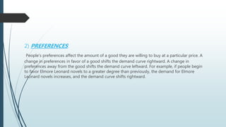 2) PREFERENCES:
People’s preferences affect the amount of a good they are willing to buy at a particular price. A
change in preferences in favor of a good shifts the demand curve rightward. A change in
preferences away from the good shifts the demand curve leftward. For example, if people begin
to favor Elmore Leonard novels to a greater degree than previously, the demand for Elmore
Leonard novels increases, and the demand curve shifts rightward.
 