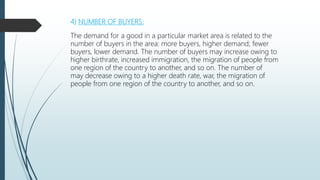 4) NUMBER OF BUYERS:
The demand for a good in a particular market area is related to the
number of buyers in the area: more buyers, higher demand; fewer
buyers, lower demand. The number of buyers may increase owing to
higher birthrate, increased immigration, the migration of people from
one region of the country to another, and so on. The number of
may decrease owing to a higher death rate, war, the migration of
people from one region of the country to another, and so on.
 