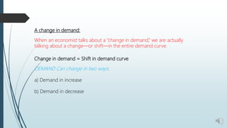 A change in demand:
When an economist talks about a “change in demand,” we are actually
talking about a change—or shift—in the entire demand curve.
Change in demand = Shift in demand curve
DEMAND Can change in two ways:
a) Demand in increase
b) Demand in decrease
 
