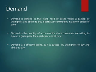 Demand
 Demand is defined as that want, need or desire which is backed by
willingness and ability to buy a particular commodity, in a given period of
time.
 Demand is the quantity of a commodity which consumers are willing to
buy at a given price for a particular unit of time.
 Demand is a effective desire, as it is backed by willingness to pay and
ability to pay.
 