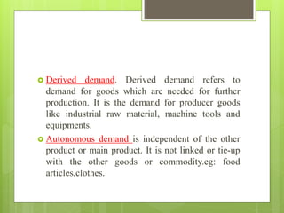  Derived demand. Derived demand refers to
demand for goods which are needed for further
production. It is the demand for producer goods
like industrial raw material, machine tools and
equipments.
 Autonomous demand is independent of the other
product or main product. It is not linked or tie-up
with the other goods or commodity.eg: food
articles,clothes.
 