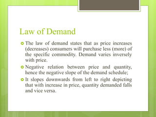 Law of Demand
 The law of demand states that as price increases
(decreases) consumers will purchase less (more) of
the specific commodity. Demand varies inversely
with price.
 Negative relation between price and quantity,
hence the negative slope of the demand schedule;
 It slopes downwards from left to right depicting
that with increase in price, quantity demanded falls
and vice versa.
 