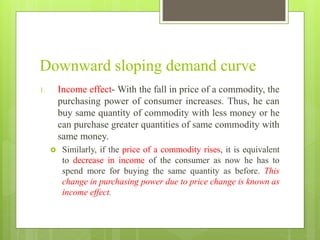 Downward sloping demand curve
1. Income effect- With the fall in price of a commodity, the
purchasing power of consumer increases. Thus, he can
buy same quantity of commodity with less money or he
can purchase greater quantities of same commodity with
same money.
 Similarly, if the price of a commodity rises, it is equivalent
to decrease in income of the consumer as now he has to
spend more for buying the same quantity as before. This
change in purchasing power due to price change is known as
income effect.
 