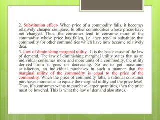 2. Substitution effect- When price of a commodity falls, it becomes
relatively cheaper compared to other commodities whose prices have
not changed. Thus, the consumer tend to consume more of the
commodity whose price has fallen, i.e. they tend to substitute that
commodity for other commodities which have now become relatively
dear.
3. Law of diminishing marginal utility– It is the basic cause of the law
of demand. The law of diminishing marginal utility states that as an
individual consumes more and more units of a commodity, the utility
derived from it goes on decreasing. So as to get maximum
satisfaction, an individual purchases in such a manner that the
marginal utility of the commodity is equal to the price of the
commodity. When the price of commodity falls, a rational consumer
purchases more so as to equate the marginal utility and the price level.
Thus, if a consumer wants to purchase larger quantities, then the price
must be lowered. This is what the law of demand also states.
 